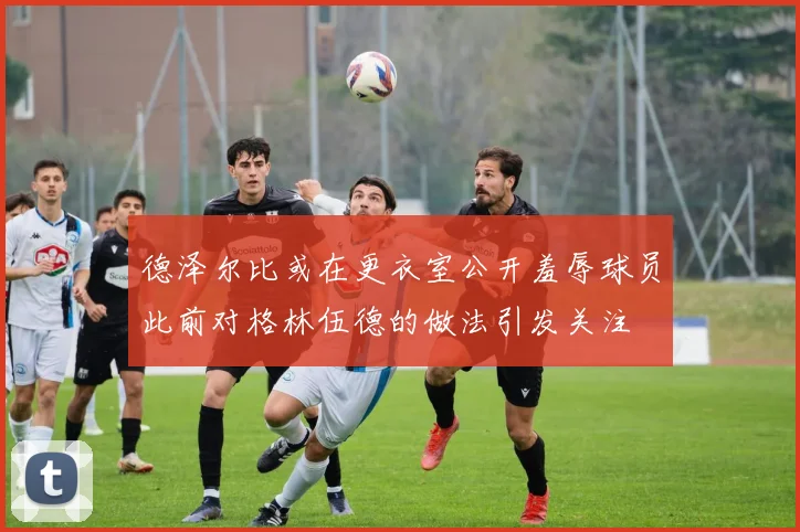 德泽尔比或在更衣室公开羞辱球员此前对格林伍德的做法引发关注