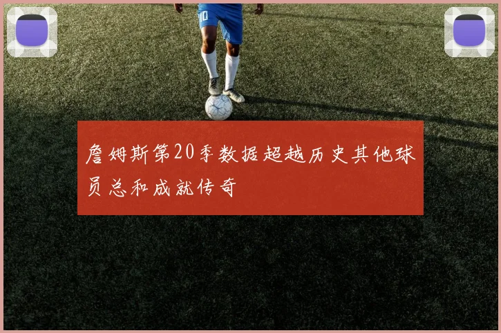 詹姆斯第20季数据超越历史其他球员总和成就传奇