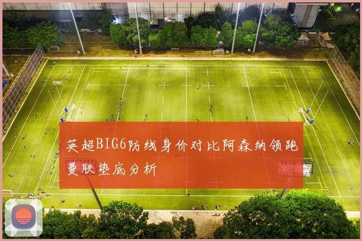 英超BIG6防线身价对比阿森纳领跑曼联垫底分析