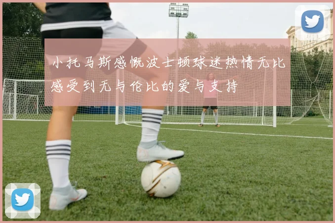 小托马斯感慨波士顿球迷热情无比感受到无与伦比的爱与支持