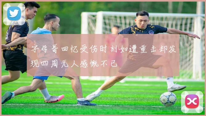 字母哥回忆受伤时刻如遭重击却发现四周无人感慨不已