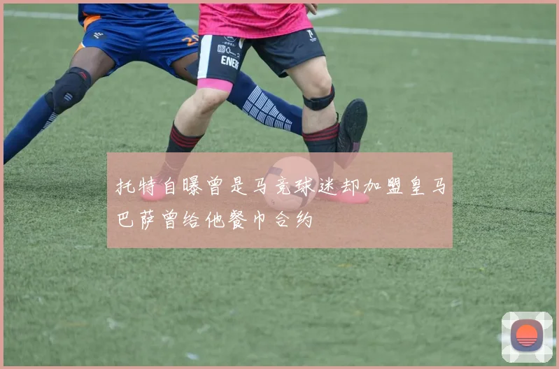 托特自曝曾是马竞球迷却加盟皇马巴萨曾给他餐巾合约