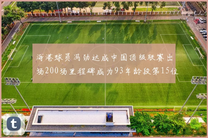 海港球员冯劲达成中国顶级联赛出场200场里程碑成为93年龄段第15位球员