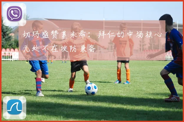 切玛盛赞基米希：拜仁的中场核心无处不在攻防兼备
