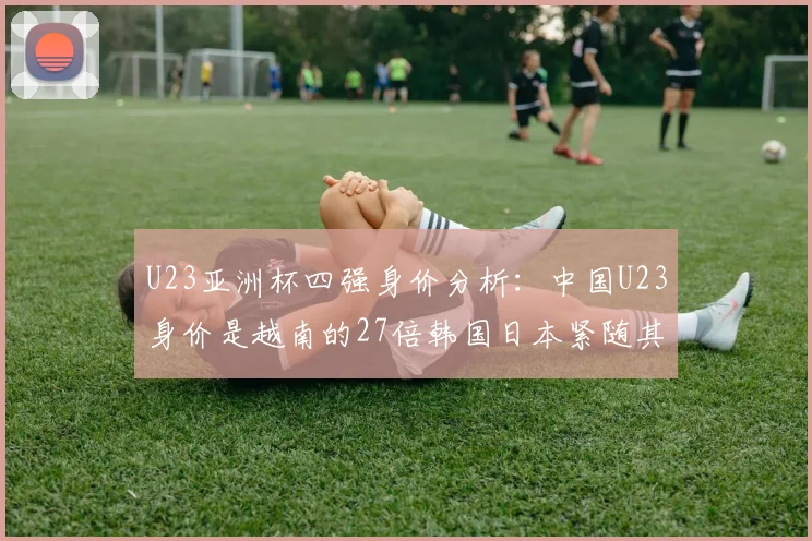 U23亚洲杯四强身价分析：中国U23身价是越南的27倍韩国日本紧随其后