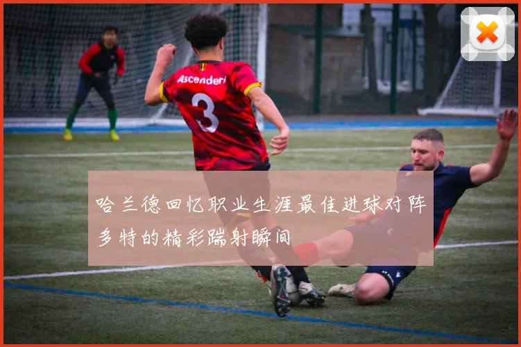 哈兰德回忆职业生涯最佳进球对阵多特的精彩踹射瞬间