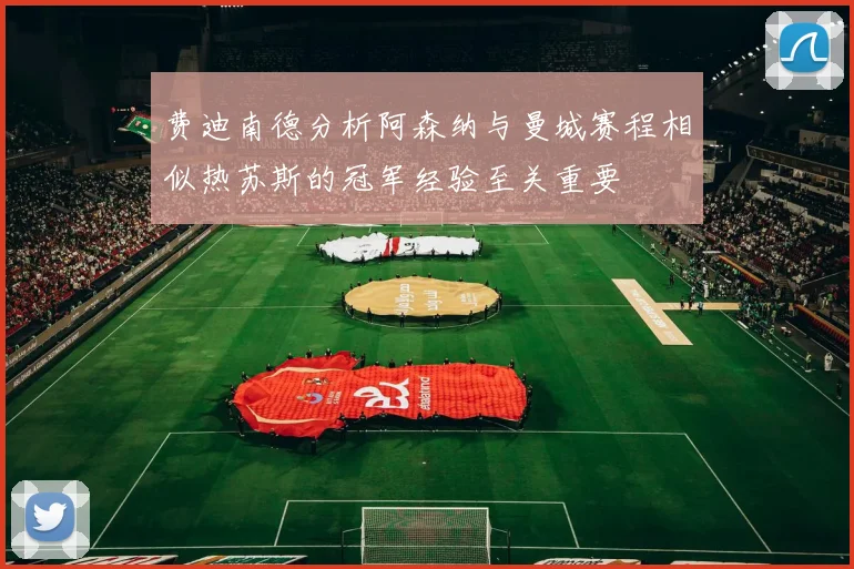 费迪南德分析阿森纳与曼城赛程相似热苏斯的冠军经验至关重要