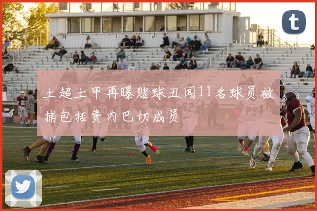 土超土甲再曝赌球丑闻11名球员被捕包括费内巴切成员