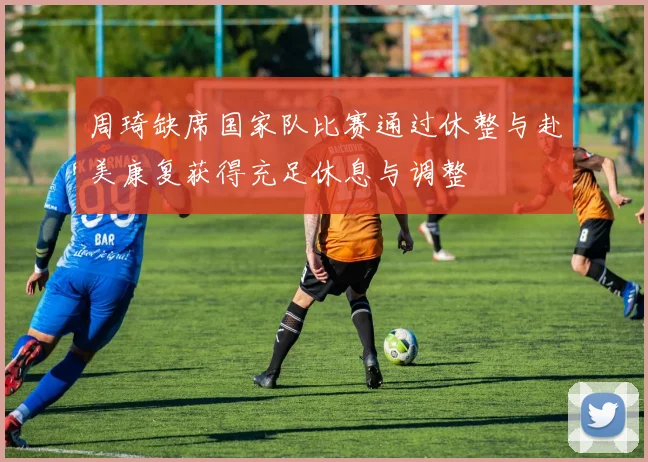 周琦缺席国家队比赛通过休整与赴美康复获得充足休息与调整