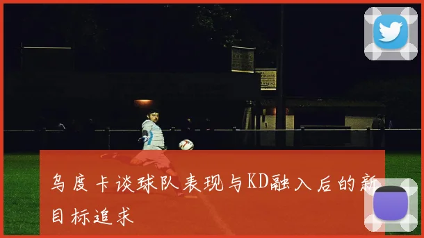 乌度卡谈球队表现与KD融入后的新目标追求