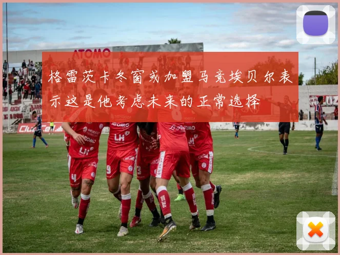 格雷茨卡冬窗或加盟马竞埃贝尔表示这是他考虑未来的正常选择