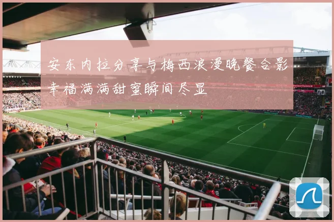 安东内拉分享与梅西浪漫晚餐合影幸福满满甜蜜瞬间尽显