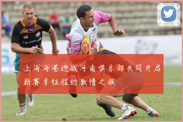 上海海港迎战河南俱乐部共同开启新赛季征程的激情之旅
