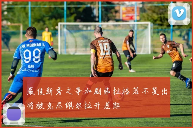 最佳新秀之争加剧弗拉格若不复出将被克尼佩尔拉开差距