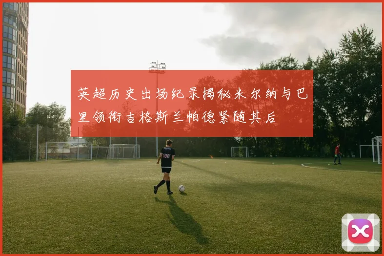 英超历史出场纪录揭秘米尔纳与巴里领衔吉格斯兰帕德紧随其后