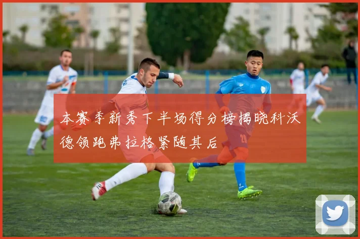 本赛季新秀下半场得分榜揭晓科沃德领跑弗拉格紧随其后