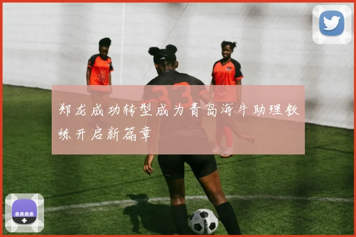 郑龙成功转型成为青岛海牛助理教练开启新篇章