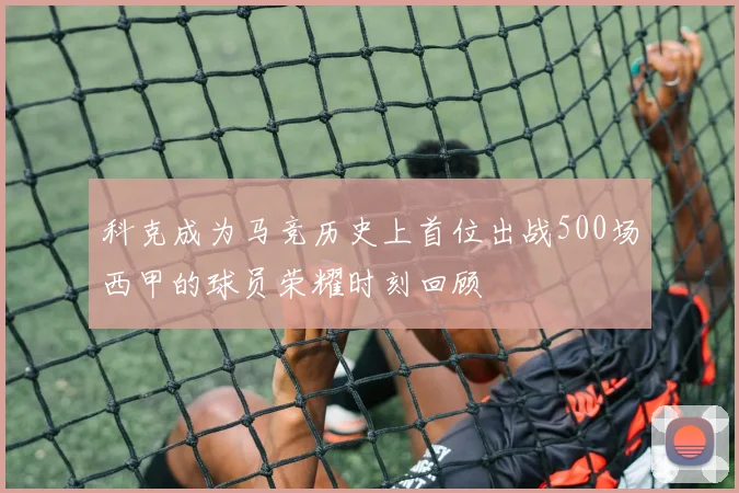 科克成为马竞历史上首位出战500场西甲的球员荣耀时刻回顾