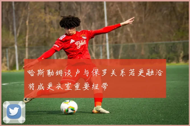 哈斯勒姆谈卢与保罗关系若更融洽将成更衣室重要纽带