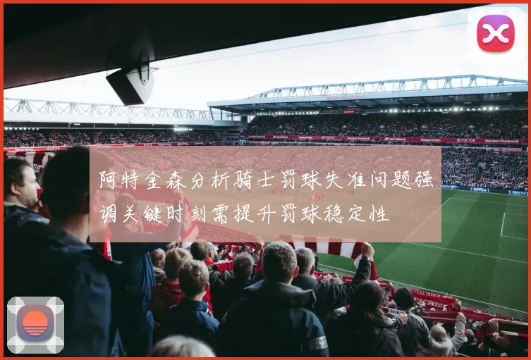 阿特金森分析骑士罚球失准问题强调关键时刻需提升罚球稳定性