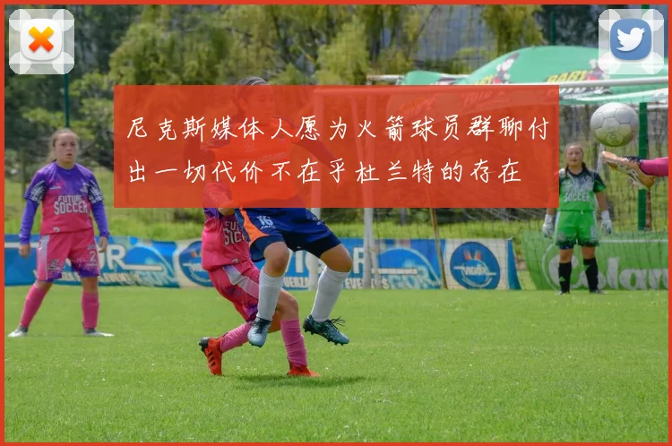 尼克斯媒体人愿为火箭球员群聊付出一切代价不在乎杜兰特的存在