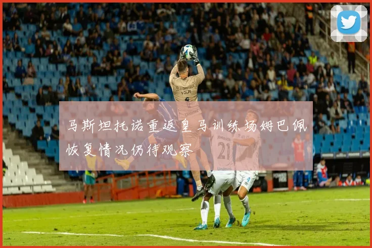 马斯坦托诺重返皇马训练场姆巴佩恢复情况仍待观察