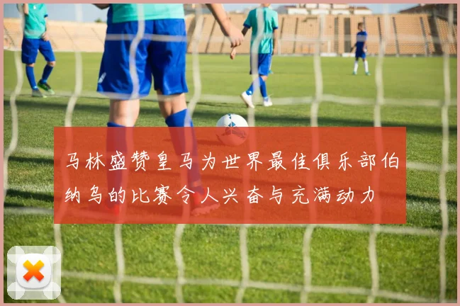 马林盛赞皇马为世界最佳俱乐部伯纳乌的比赛令人兴奋与充满动力