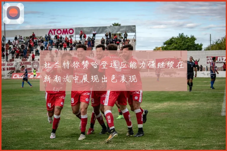 杜兰特称赞哈登适应能力强继续在新潮流中展现出色表现