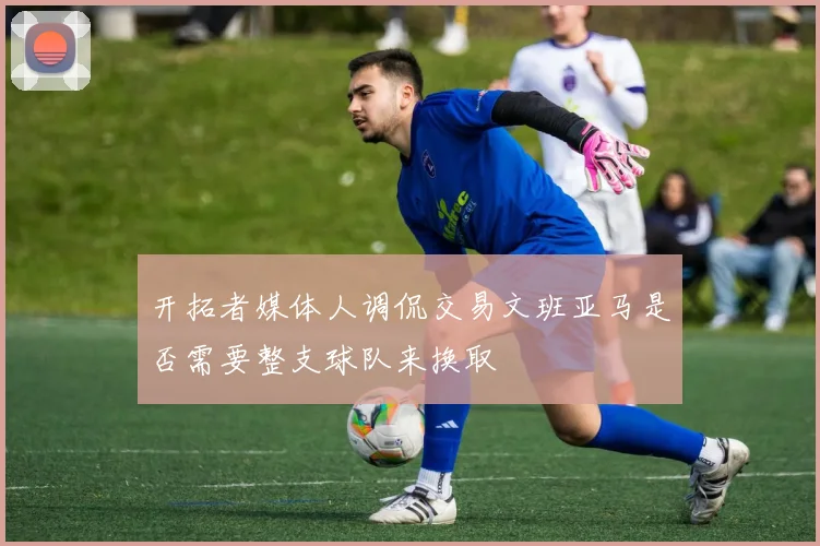 开拓者媒体人调侃交易文班亚马是否需要整支球队来换取