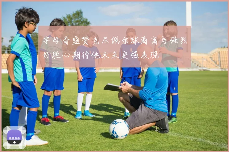 字母哥盛赞克尼佩尔球商高与强烈好胜心期待他未来更强表现