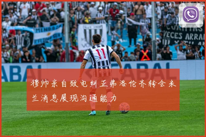 穆帅亲自致电纠正弗洛伦齐转会米兰消息展现沟通能力