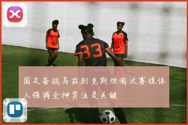 国足备战乌兹别克斯坦淘汰赛媒体人强调全神贯注是关键