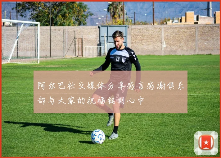 阿尔巴社交媒体分享感言感谢俱乐部与大家的祝福铭刻心中