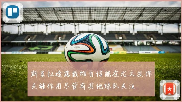 斯基拉透露戴维自信能在尤文发挥关键作用尽管有其他球队关注