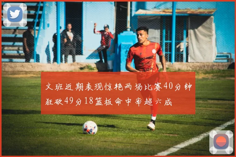 文班近期表现惊艳两场比赛40分钟狂砍49分18篮板命中率超六成