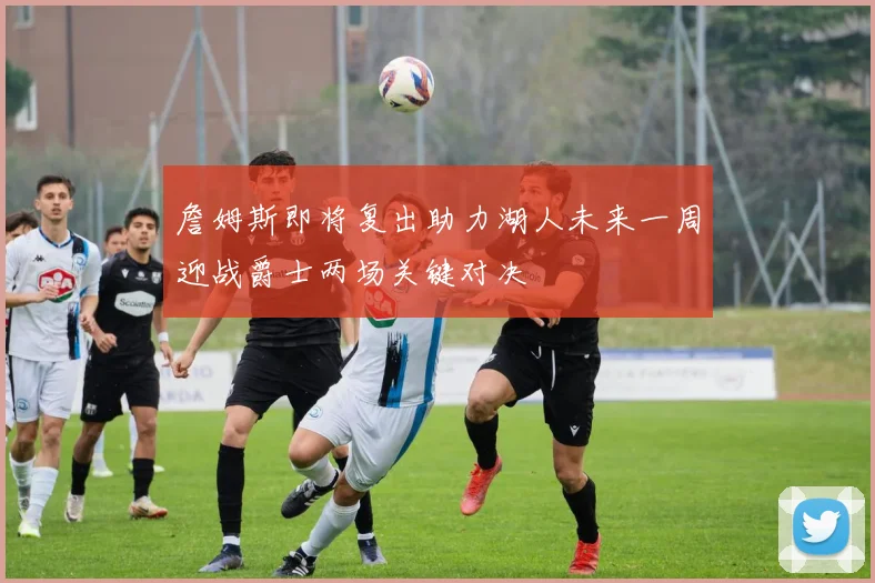詹姆斯即将复出助力湖人未来一周迎战爵士两场关键对决