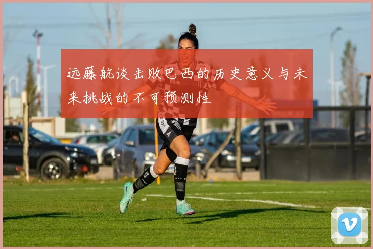 远藤航谈击败巴西的历史意义与未来挑战的不可预测性