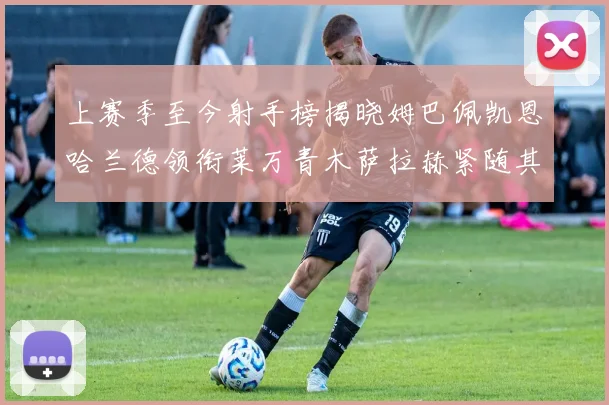 上赛季至今射手榜揭晓姆巴佩凯恩哈兰德领衔莱万青木萨拉赫紧随其后