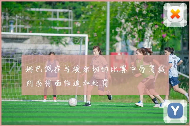 姆巴佩在与埃尔切的比赛中辱骂裁判或将面临追加处罚